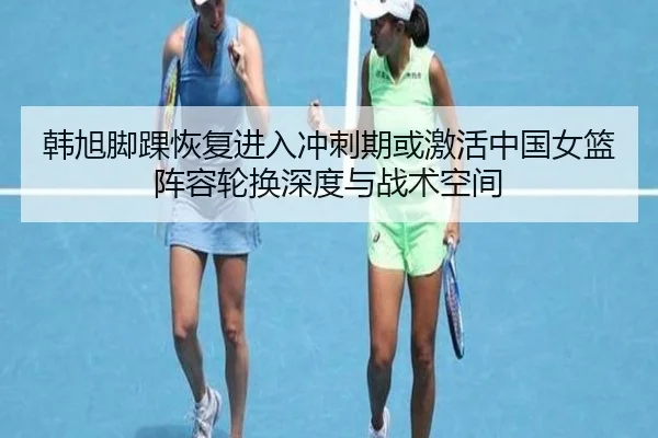 韩旭脚踝恢复进入冲刺期或激活中国女篮阵容轮换深度与战术空间