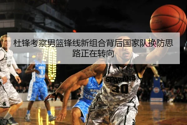 杜锋考察男篮锋线新组合背后国家队换防思路正在转向